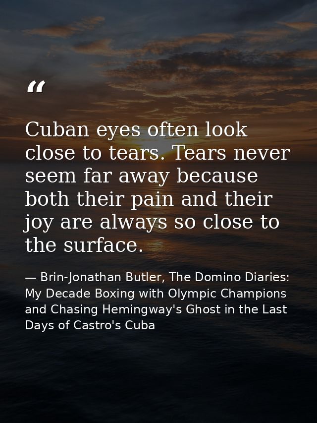 Cuban eyes often look close to tears. Tears never seem far away because both their pain and their joy are always so clos — Brin-Jonathan Butler, The Domino Diaries: My Decade Boxing with Olympic Champions and Chasing Hemingway's Ghost in the Last Days of Castro's Cuba