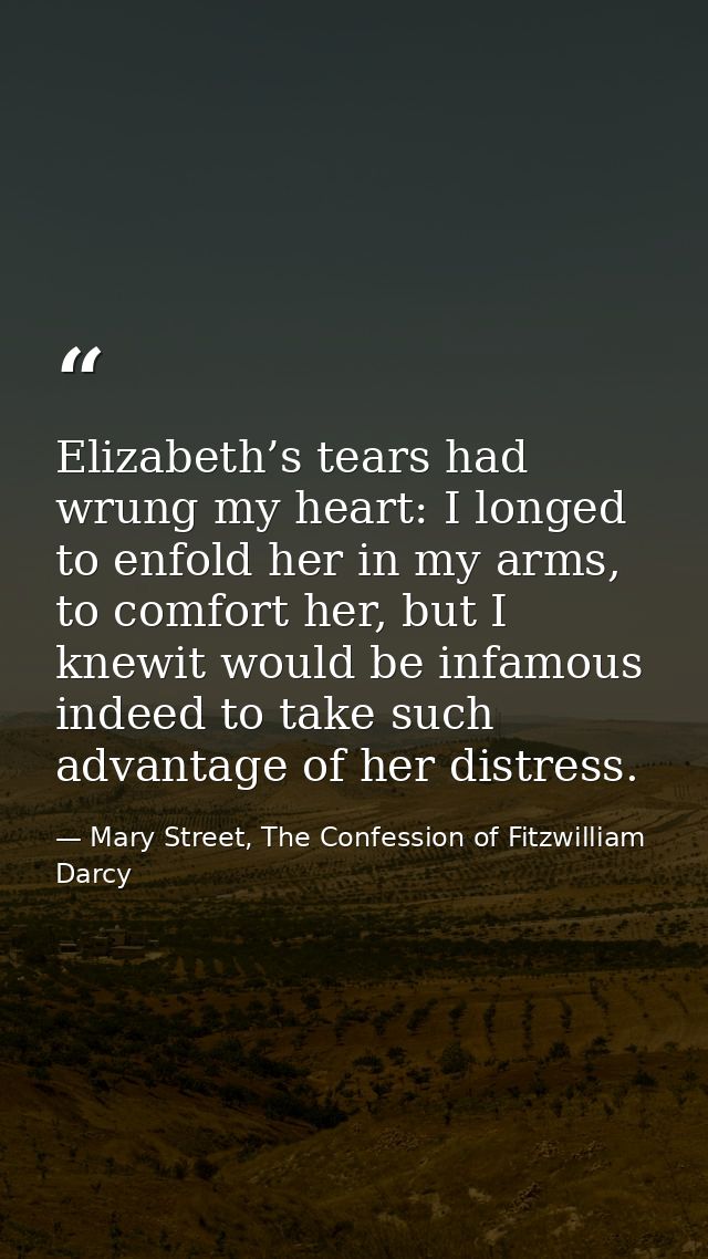 Elizabeth’s tears had wrung my heart: I longed to enfold her in my arms, to comfort her, but I knewit would be infamous  — Mary Street, The Confession of Fitzwilliam Darcy