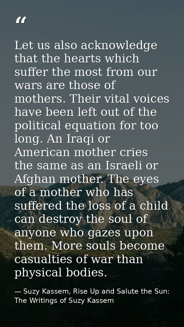 Let us also acknowledge that the hearts which suffer the most from our wars are those of mothers. Their vital voices hav — Suzy Kassem, Rise Up and Salute the Sun: The Writings of Suzy Kassem