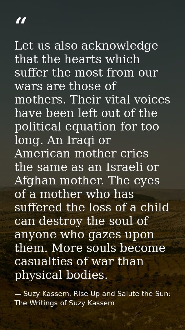 Let us also acknowledge that the hearts which suffer the most from our wars are those of mothers. Their vital voices hav — Suzy Kassem, Rise Up and Salute the Sun: The Writings of Suzy Kassem