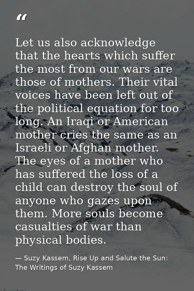 Let us also acknowledge that the hearts which suffer the most from our wars are those of mothers. Their vital voices hav — Suzy Kassem, Rise Up and Salute the Sun: The Writings of Suzy Kassem