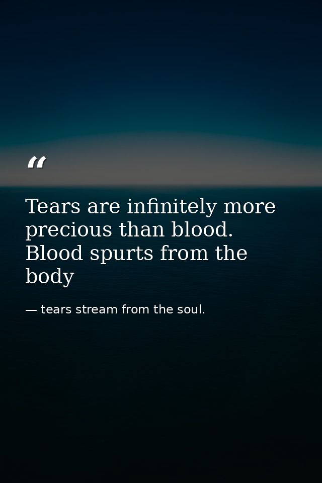 Tears are infinitely more precious than blood. Blood spurts from the body — tears stream from the soul.