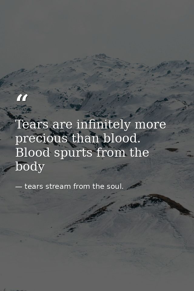 Tears are infinitely more precious than blood. Blood spurts from the body — tears stream from the soul.