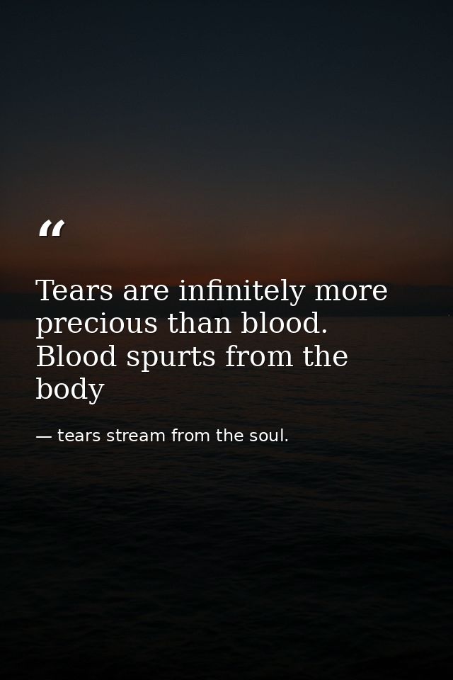 Tears are infinitely more precious than blood. Blood spurts from the body — tears stream from the soul.