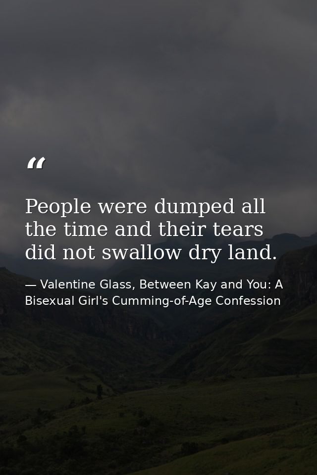 People were dumped all the time and their tears did not swallow dry land. — Valentine Glass, Between Kay and You: A Bisexual Girl's Cumming-of-Age Confession