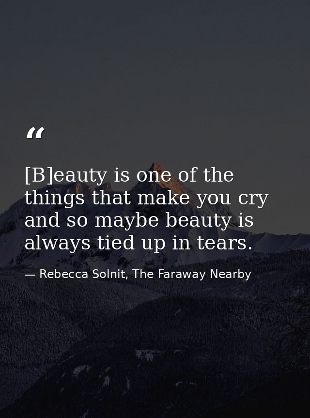 [B]eauty is one of the things that make you cry and so maybe beauty is always tied up in tears. — Rebecca Solnit, The Faraway Nearby