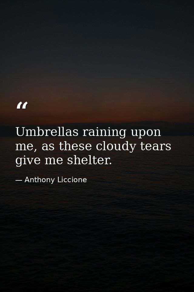 Umbrellas raining upon me, as these cloudy tears give me shelter. — Anthony Liccione