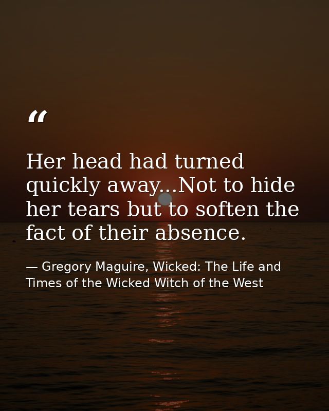 Her head had turned quickly away...Not to hide her tears but to soften the fact of their absence. — Gregory Maguire, Wicked: The Life and Times of the Wicked Witch of the West