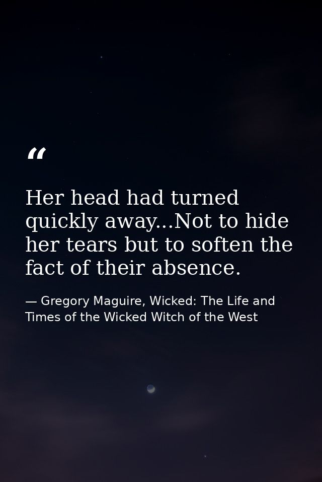 Her head had turned quickly away...Not to hide her tears but to soften the fact of their absence. — Gregory Maguire, Wicked: The Life and Times of the Wicked Witch of the West