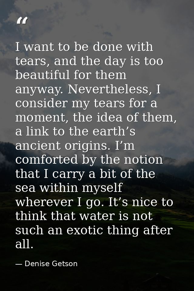 I want to be done with tears, and the day is too beautiful for them anyway. Nevertheless, I consider my tears for a mome — Denise Getson