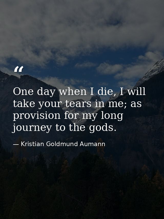 One day when I die, I will take your tears in me; as provision for my long journey to the gods. — Kristian Goldmund Aumann
