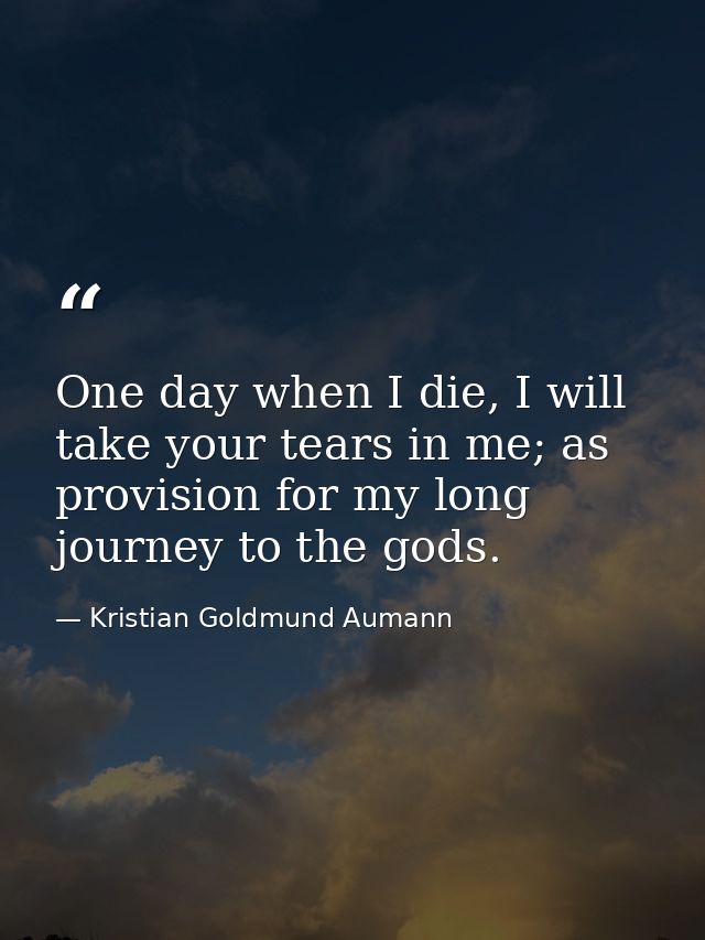 One day when I die, I will take your tears in me; as provision for my long journey to the gods. — Kristian Goldmund Aumann