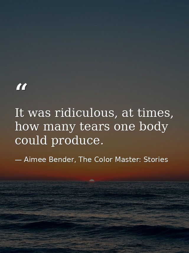 It was ridiculous, at times, how many tears one body could produce. — Aimee Bender, The Color Master: Stories