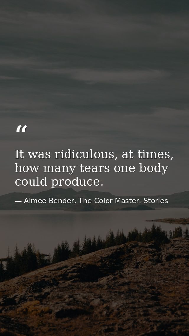 It was ridiculous, at times, how many tears one body could produce. — Aimee Bender, The Color Master: Stories