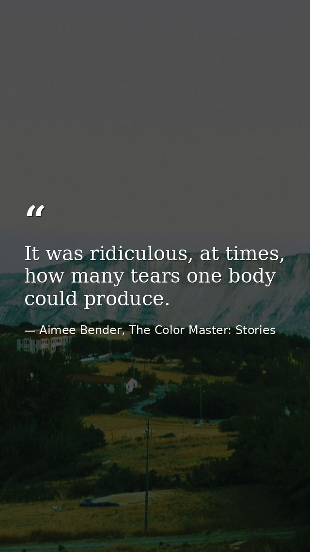 It was ridiculous, at times, how many tears one body could produce. — Aimee Bender, The Color Master: Stories
