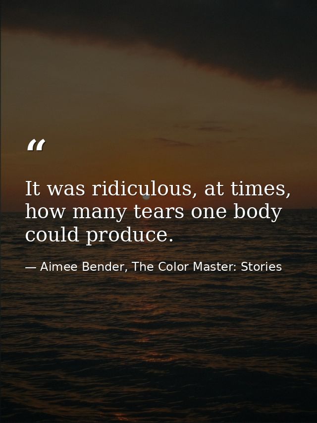 It was ridiculous, at times, how many tears one body could produce. — Aimee Bender, The Color Master: Stories