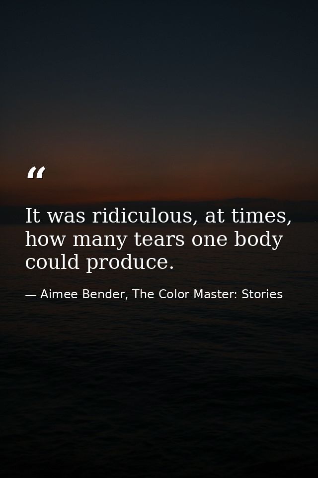 It was ridiculous, at times, how many tears one body could produce. — Aimee Bender, The Color Master: Stories