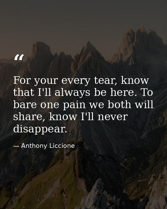 For your every tear, know that I'll always be here. To bare one pain we both will share, know I'll never disappear. — Anthony Liccione