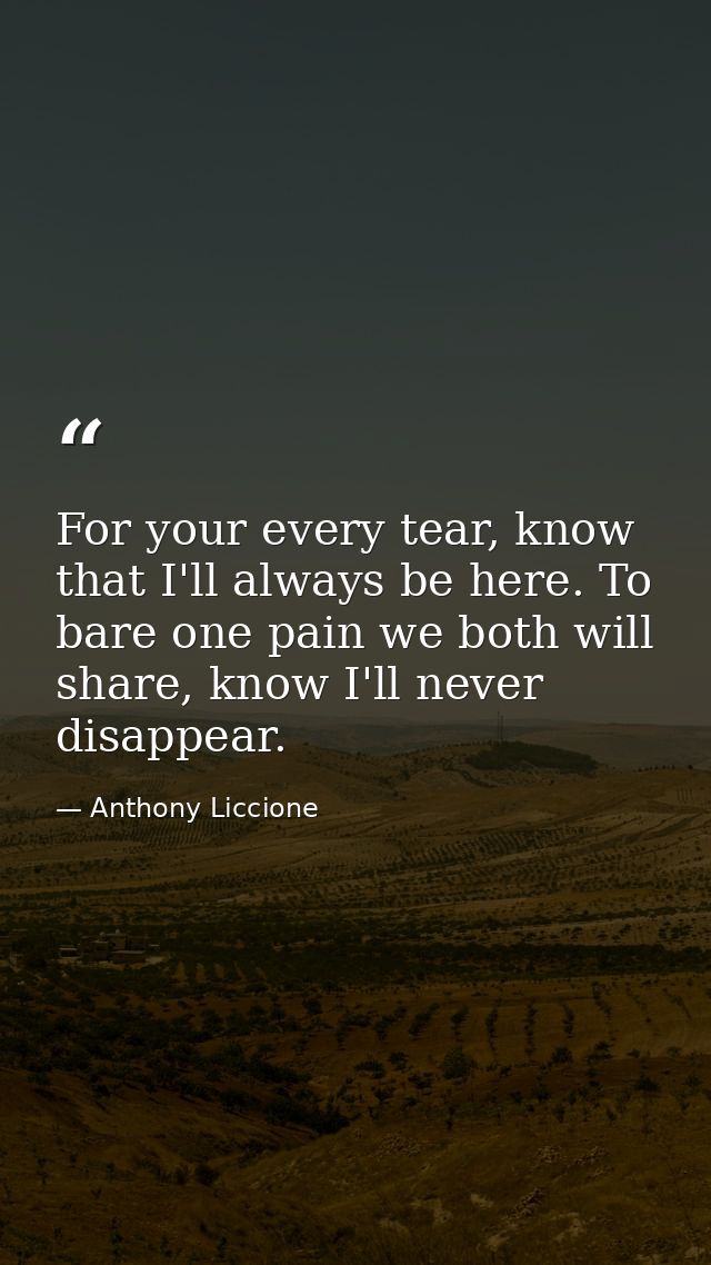 For your every tear, know that I'll always be here. To bare one pain we both will share, know I'll never disappear. — Anthony Liccione