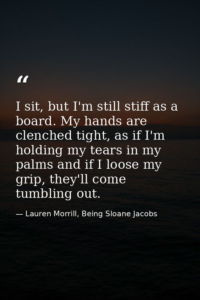 I sit, but I'm still stiff as a board. My hands are clenched tight, as if I'm holding my tears in my palms and if I loos — Lauren Morrill, Being Sloane Jacobs