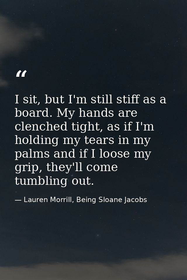 I sit, but I'm still stiff as a board. My hands are clenched tight, as if I'm holding my tears in my palms and if I loos — Lauren Morrill, Being Sloane Jacobs
