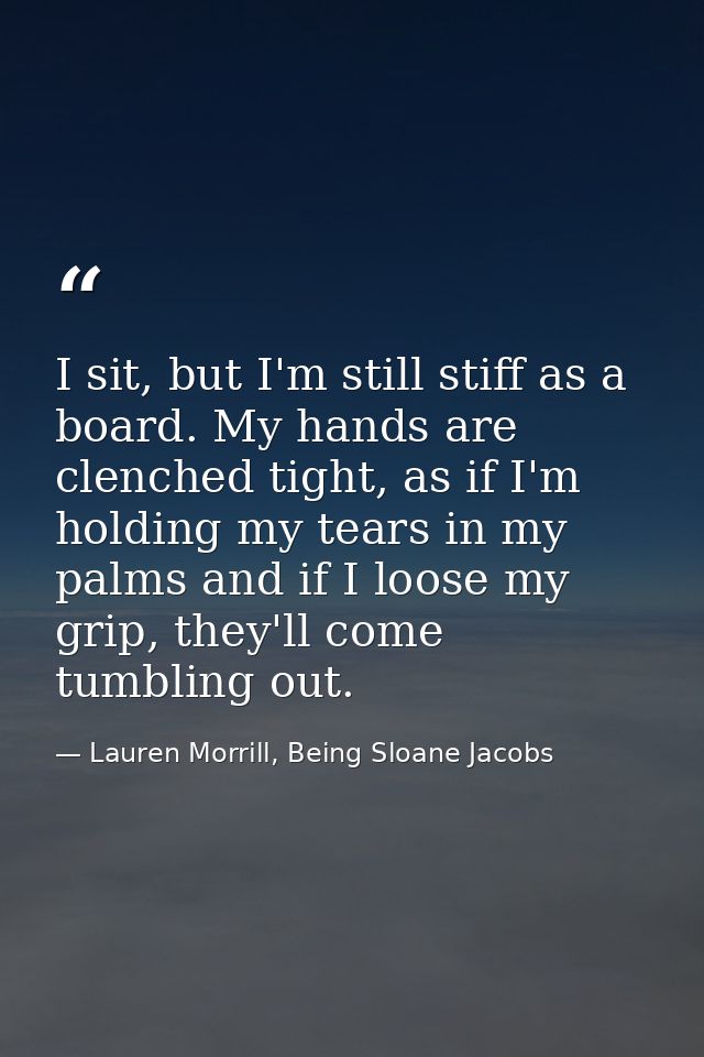 I sit, but I'm still stiff as a board. My hands are clenched tight, as if I'm holding my tears in my palms and if I loos — Lauren Morrill, Being Sloane Jacobs