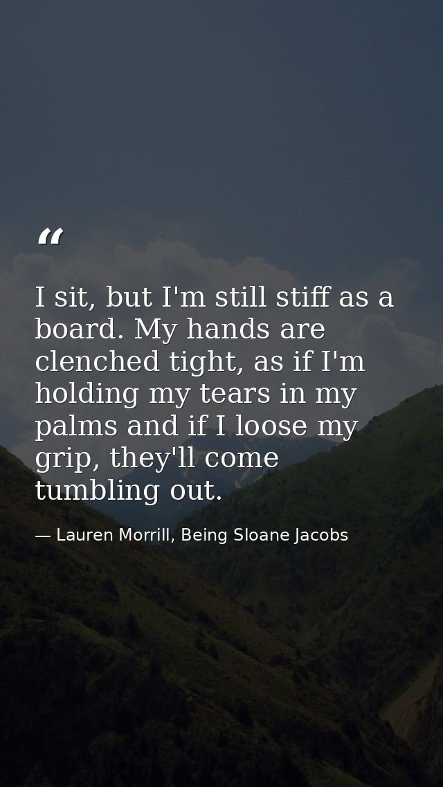 I sit, but I'm still stiff as a board. My hands are clenched tight, as if I'm holding my tears in my palms and if I loos — Lauren Morrill, Being Sloane Jacobs