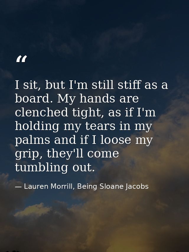 I sit, but I'm still stiff as a board. My hands are clenched tight, as if I'm holding my tears in my palms and if I loos — Lauren Morrill, Being Sloane Jacobs