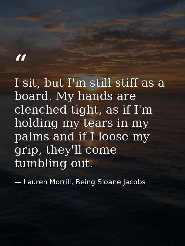I sit, but I'm still stiff as a board. My hands are clenched tight, as if I'm holding my tears in my palms and if I loos — Lauren Morrill, Being Sloane Jacobs