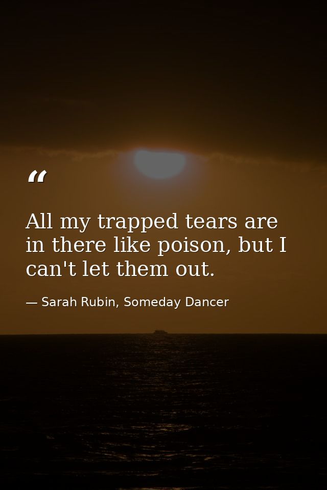 All my trapped tears are in there like poison, but I can't let them out. — Sarah Rubin, Someday Dancer