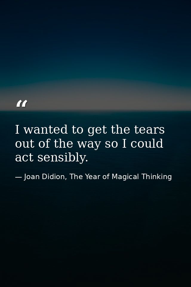 I wanted to get the tears out of the way so I could act sensibly. — Joan Didion, The Year of Magical Thinking