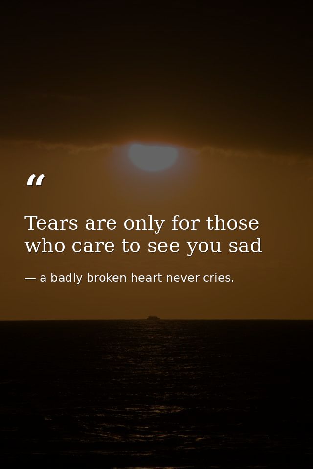Tears are only for those who care to see you sad — a badly broken heart never cries.
