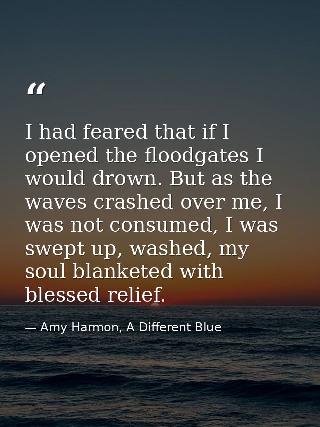 I had feared that if I opened the floodgates I would drown. But as the waves crashed over me, I was not consumed, I was  — Amy Harmon, A Different Blue