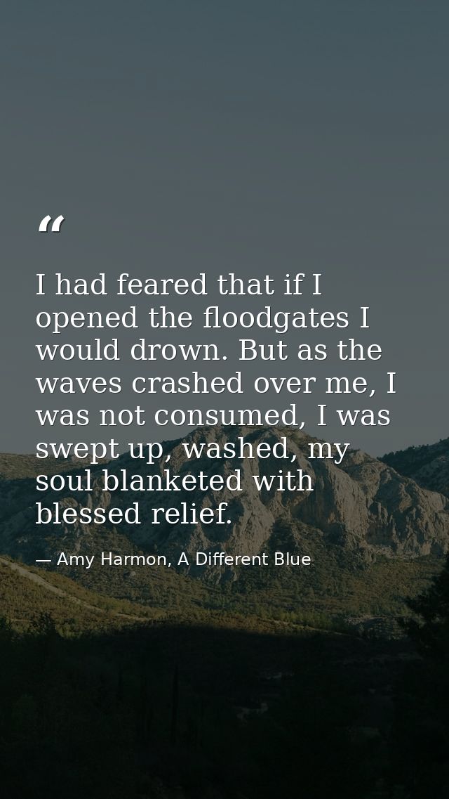 I had feared that if I opened the floodgates I would drown. But as the waves crashed over me, I was not consumed, I was  — Amy Harmon, A Different Blue