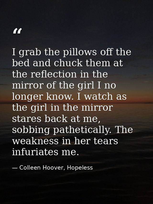 I grab the pillows off the bed and chuck them at the reflection in the mirror of the girl I no longer know. I watch as t — Colleen Hoover, Hopeless