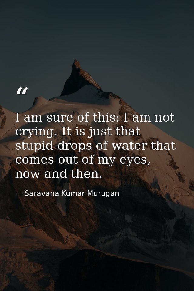 I am sure of this: I am not crying. It is just that stupid drops of water that comes out of my eyes, now and then. — Saravana Kumar Murugan