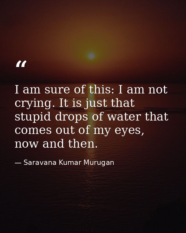 I am sure of this: I am not crying. It is just that stupid drops of water that comes out of my eyes, now and then. — Saravana Kumar Murugan