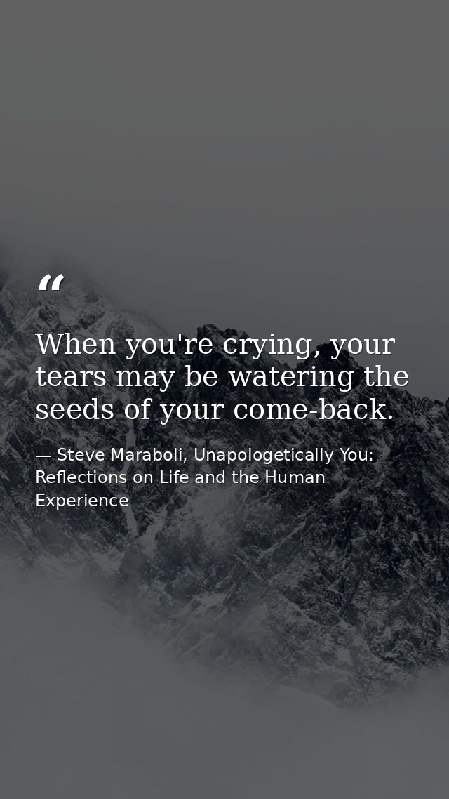 When you're crying, your tears may be watering the seeds of your come-back. — Steve Maraboli, Unapologetically You: Reflections on Life and the Human Experience