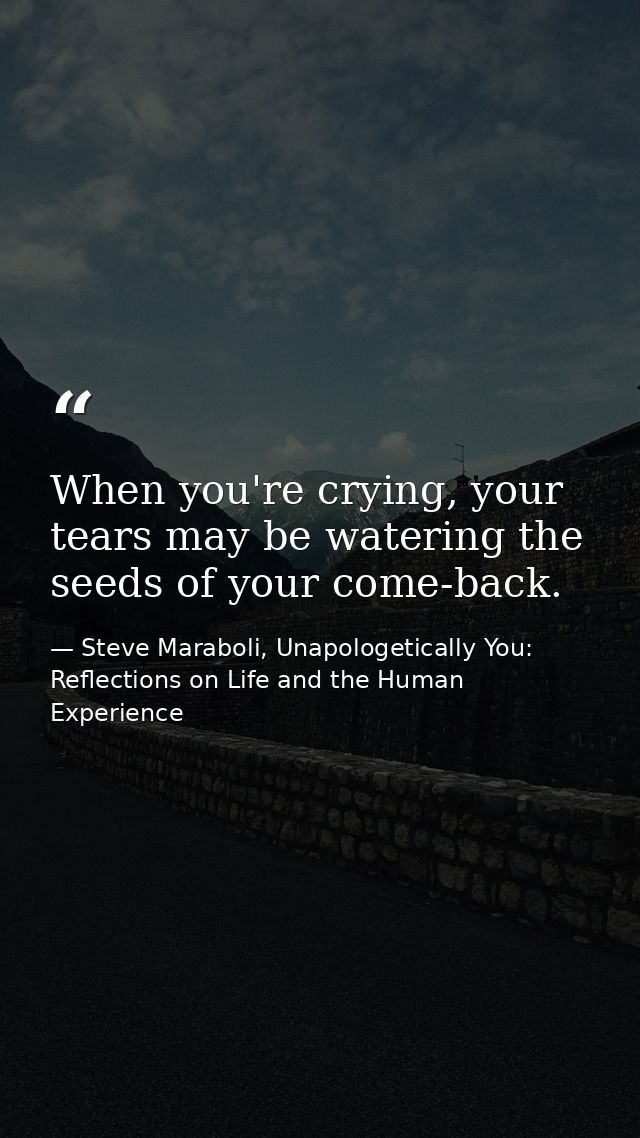 When you're crying, your tears may be watering the seeds of your come-back. — Steve Maraboli, Unapologetically You: Reflections on Life and the Human Experience