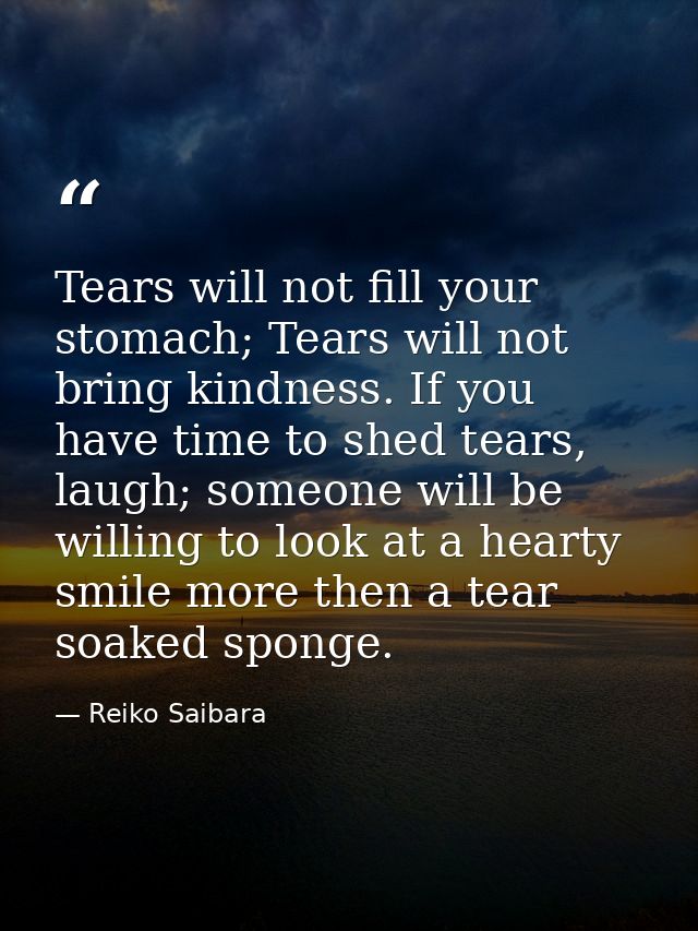 Tears will not fill your stomach; Tears will not bring kindness. If you have time to shed tears, laugh; someone will be  — Reiko Saibara
