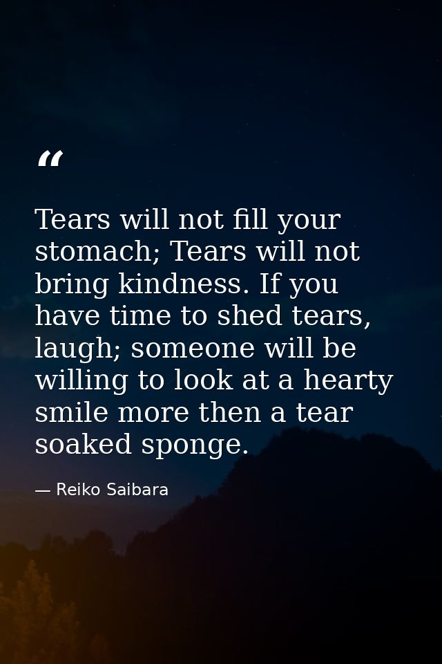 Tears will not fill your stomach; Tears will not bring kindness. If you have time to shed tears, laugh; someone will be  — Reiko Saibara