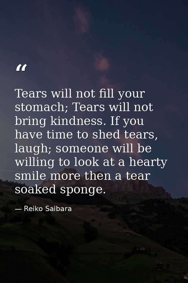 Tears will not fill your stomach; Tears will not bring kindness. If you have time to shed tears, laugh; someone will be  — Reiko Saibara