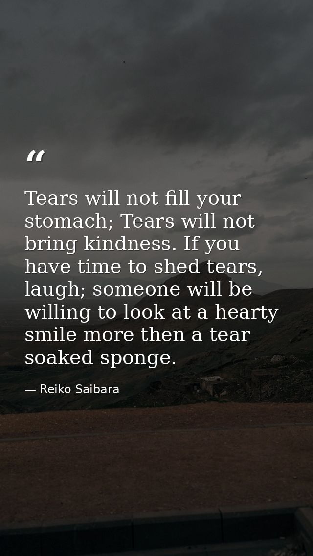Tears will not fill your stomach; Tears will not bring kindness. If you have time to shed tears, laugh; someone will be  — Reiko Saibara