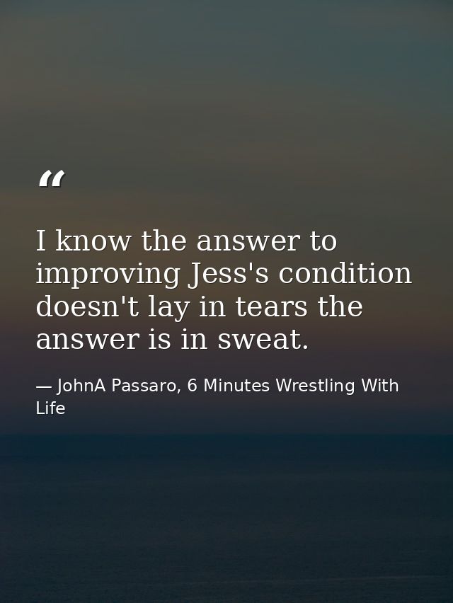 I know the answer to improving Jess's condition doesn't lay in tears the answer is in sweat. — JohnA Passaro, 6 Minutes Wrestling With Life