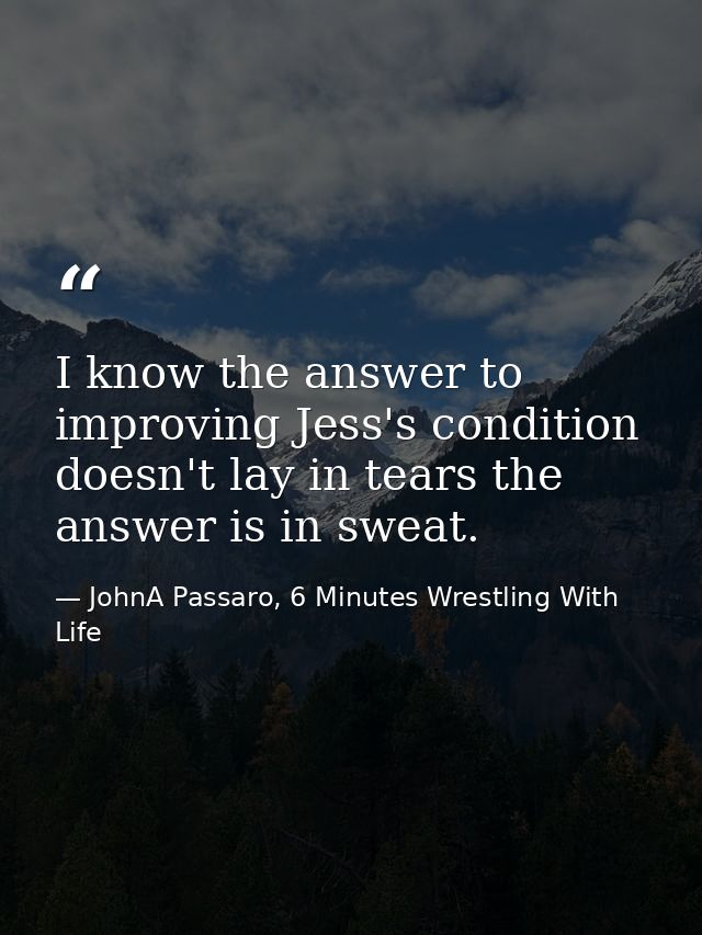 I know the answer to improving Jess's condition doesn't lay in tears the answer is in sweat. — JohnA Passaro, 6 Minutes Wrestling With Life