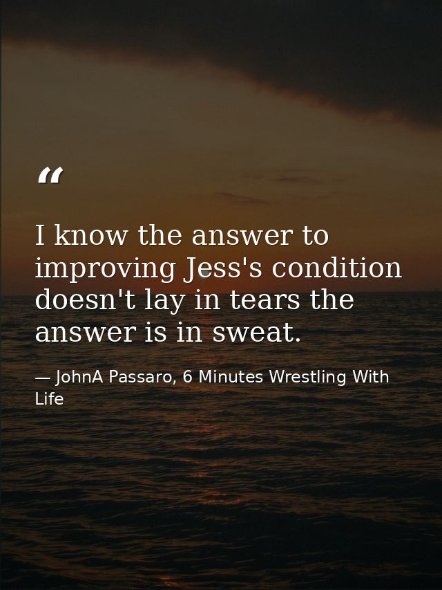 I know the answer to improving Jess's condition doesn't lay in tears the answer is in sweat. — JohnA Passaro, 6 Minutes Wrestling With Life