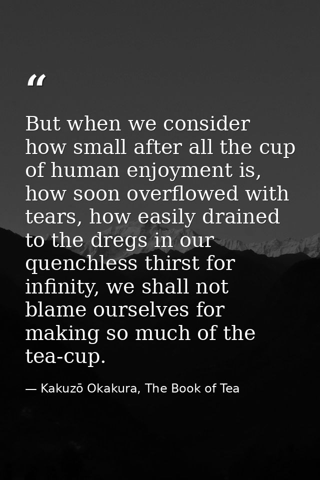 But when we consider how small after all the cup of human enjoyment is, how soon overflowed with tears, how easily drain — Kakuzō Okakura, The Book of Tea