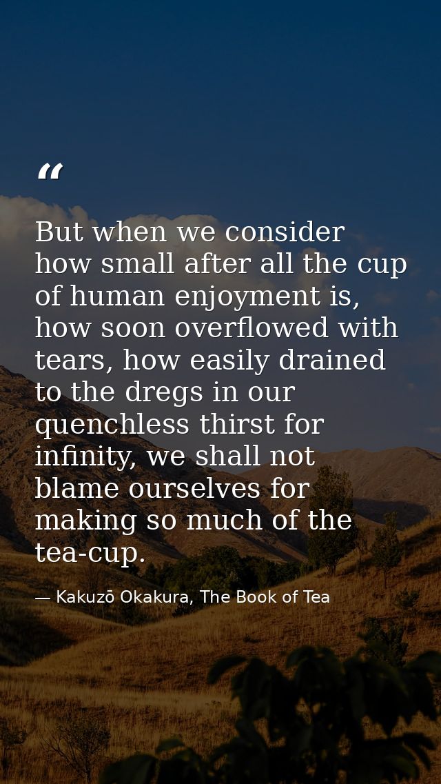 But when we consider how small after all the cup of human enjoyment is, how soon overflowed with tears, how easily drain — Kakuzō Okakura, The Book of Tea