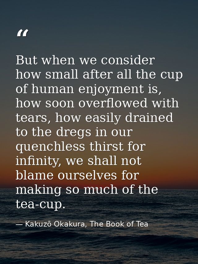 But when we consider how small after all the cup of human enjoyment is, how soon overflowed with tears, how easily drain — Kakuzō Okakura, The Book of Tea