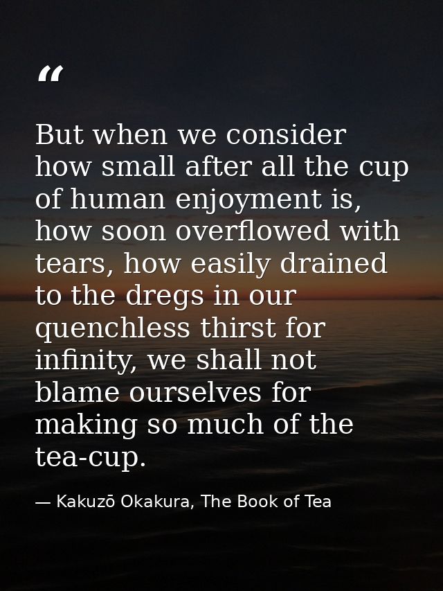 But when we consider how small after all the cup of human enjoyment is, how soon overflowed with tears, how easily drain — Kakuzō Okakura, The Book of Tea